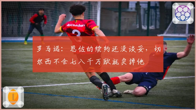 罗马诺：恩佐的续约还没谈妥，切尔西不会七八千万欧就卖掉他