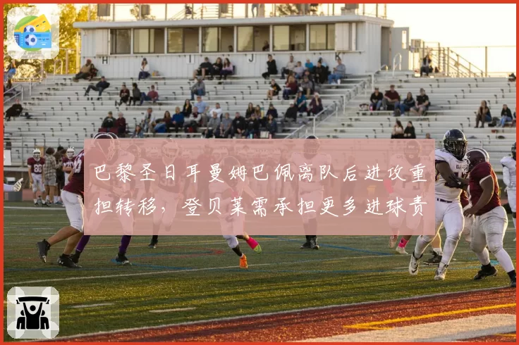 巴黎圣日耳曼姆巴佩离队后进攻重担转移，登贝莱需承担更多进球责任