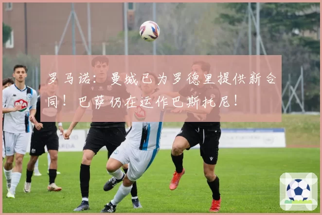 罗马诺：曼城已为罗德里提供新合同！巴萨仍在运作巴斯托尼！