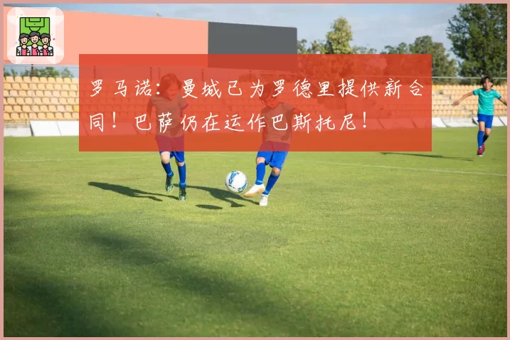 罗马诺：曼城已为罗德里提供新合同！巴萨仍在运作巴斯托尼！