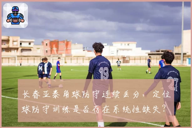 长春亚泰角球防守连续丢分，定位球防守训练是否存在系统性缺失？