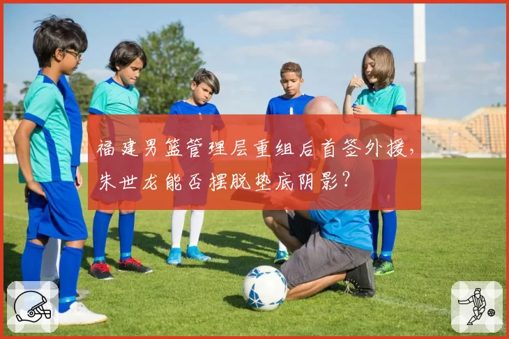 福建男篮管理层重组后首签外援，朱世龙能否摆脱垫底阴影？
