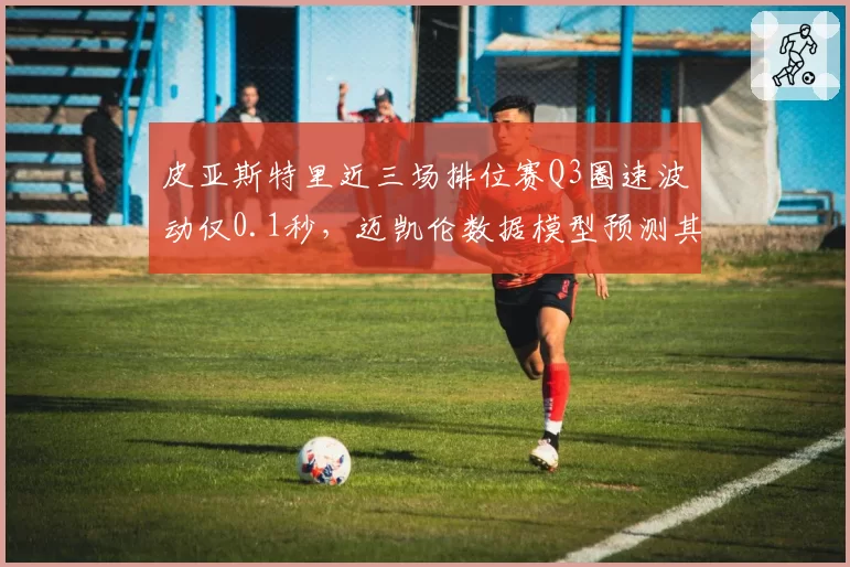 皮亚斯特里近三场排位赛Q3圈速波动仅0.1秒，迈凯伦数据模型预测其夏休后首胜在即