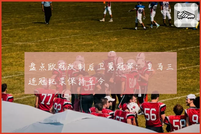 盘点欧冠改制后卫冕冠军:皇马三连冠纪录保持至今