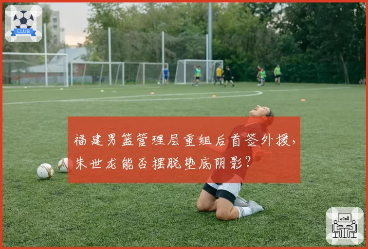 福建男篮管理层重组后首签外援，朱世龙能否摆脱垫底阴影？