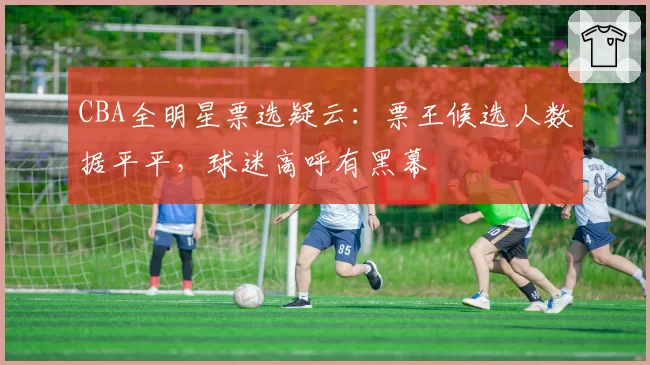 CBA全明星票选疑云:票王候选人数据平平,球迷高呼有黑幕