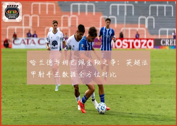 哈兰德与姆巴佩金靴之争：英超法甲射手王数据全方位对比