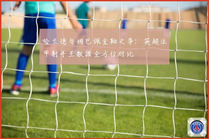 哈兰德与姆巴佩金靴之争：英超法甲射手王数据全方位对比