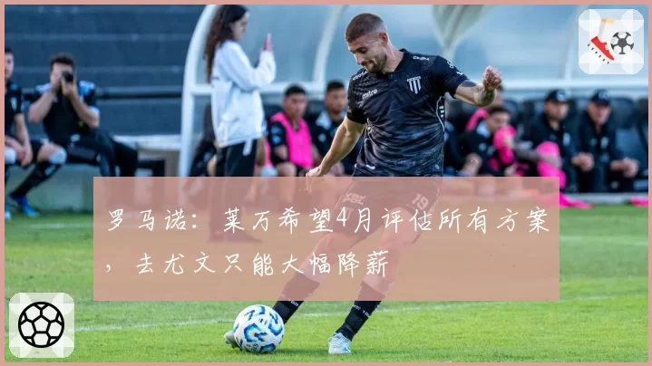 罗马诺：莱万希望4月评估所有方案，去尤文只能大幅降薪