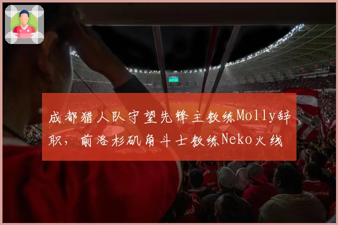 成都猎人队守望先锋主教练Molly辞职,前洛杉矶角斗士教练Neko火线接任