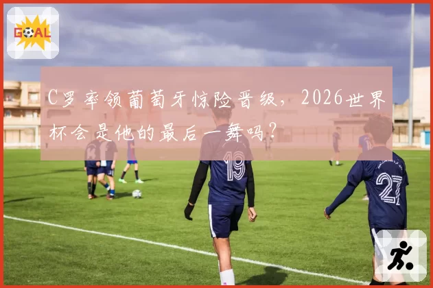 C罗率领葡萄牙惊险晋级，2026世界杯会是他的最后一舞吗？