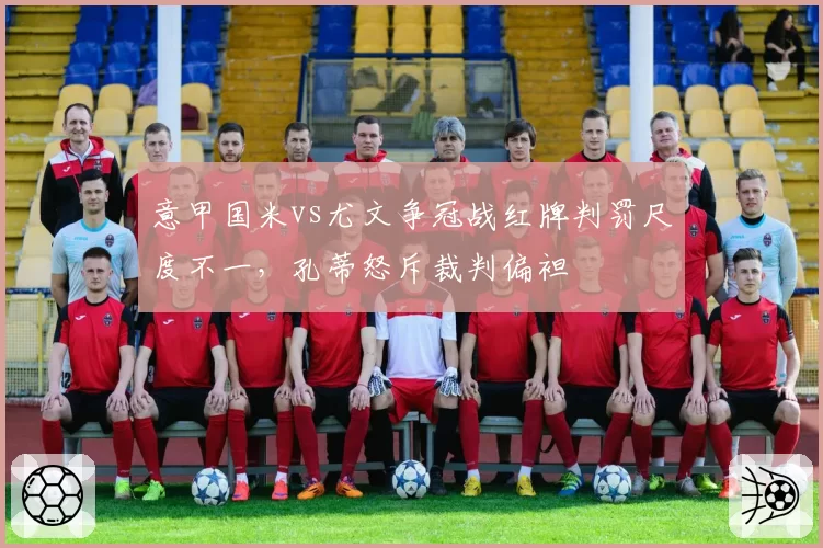 意甲国米vs尤文争冠战红牌判罚尺度不一，孔蒂怒斥裁判偏袒