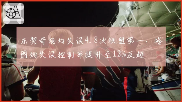 东契奇场均失误4.8次联盟第一，塔图姆失误控制率提升至12%反超