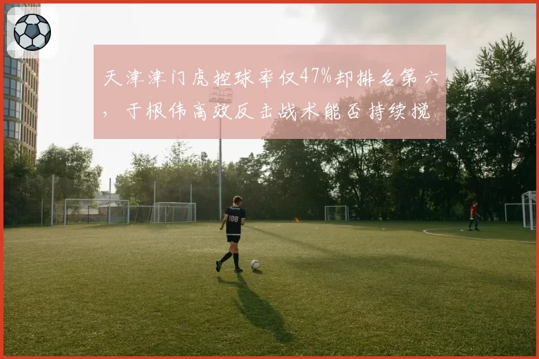 天津津门虎控球率仅47%却排名第六,于根伟高效反击战术能否持续搅局争冠组
