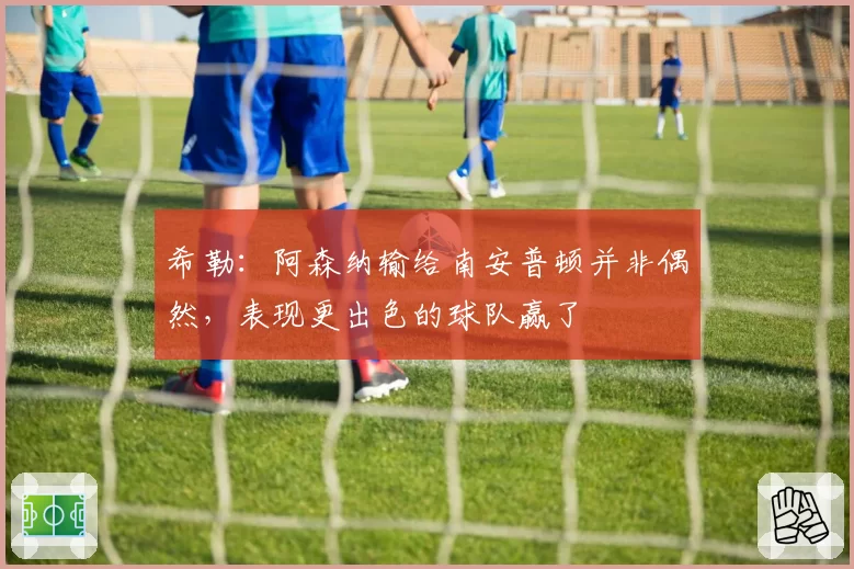 希勒:阿森纳输给南安普顿并非偶然,表现更出色的球队赢了