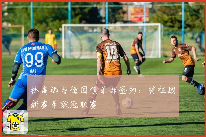 林高远与德国俱乐部签约,将征战新赛季欧冠联赛