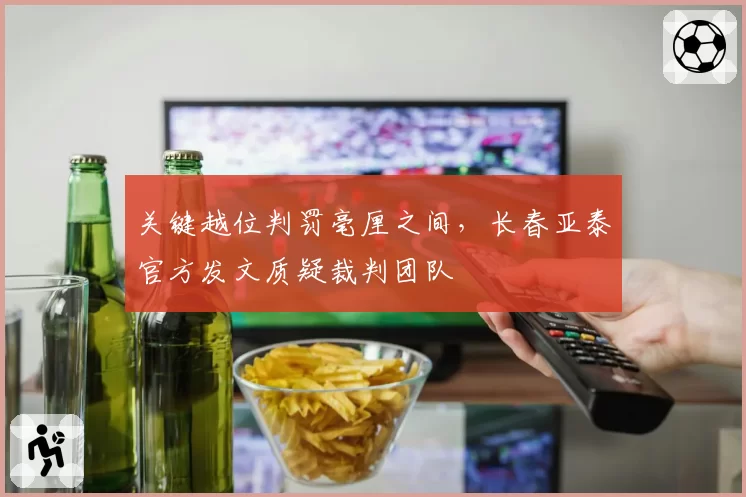 关键越位判罚毫厘之间，长春亚泰官方发文质疑裁判团队