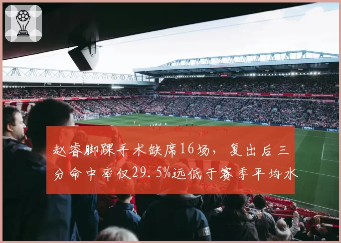 赵睿脚踝手术缺席16场,复出后三分命中率仅29.5%远低于赛季平均水平