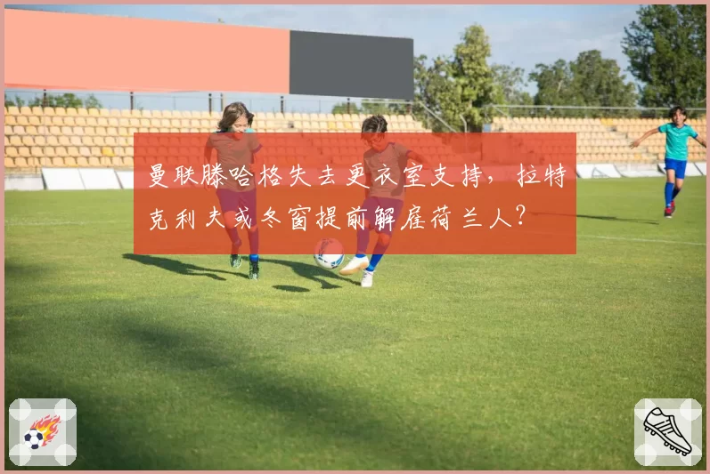 曼联滕哈格失去更衣室支持，拉特克利夫或冬窗提前解雇荷兰人？