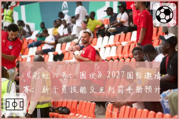 《彩虹六号：围攻》2027国际邀请赛：新干员技能交互判罚手册预计扩充50页
