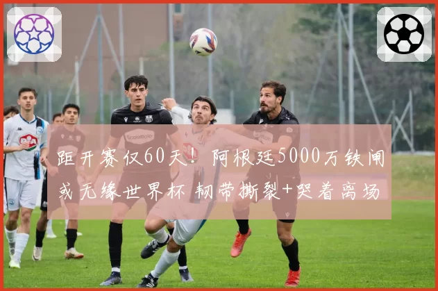 距开赛仅60天!阿根廷5000万铁闸或无缘世界杯 韧带撕裂+哭着离场