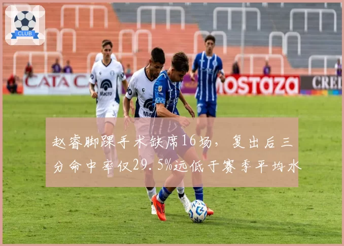 赵睿脚踝手术缺席16场,复出后三分命中率仅29.5%远低于赛季平均水平