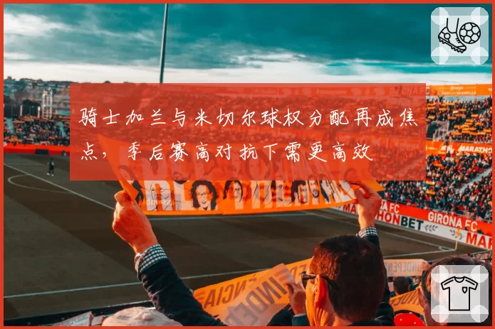 骑士加兰与米切尔球权分配再成焦点，季后赛高对抗下需更高效