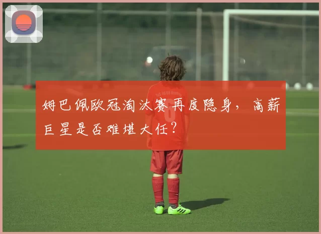 姆巴佩欧冠淘汰赛再度隐身,高薪巨星是否难堪大任?