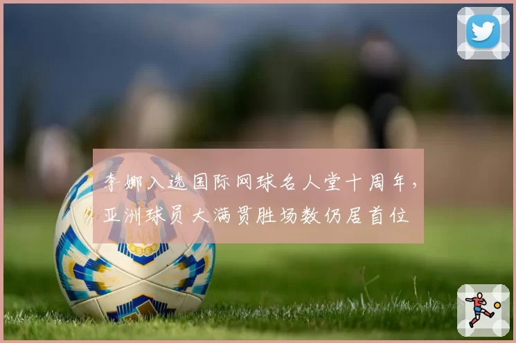李娜入选国际网球名人堂十周年，亚洲球员大满贯胜场数仍居首位
