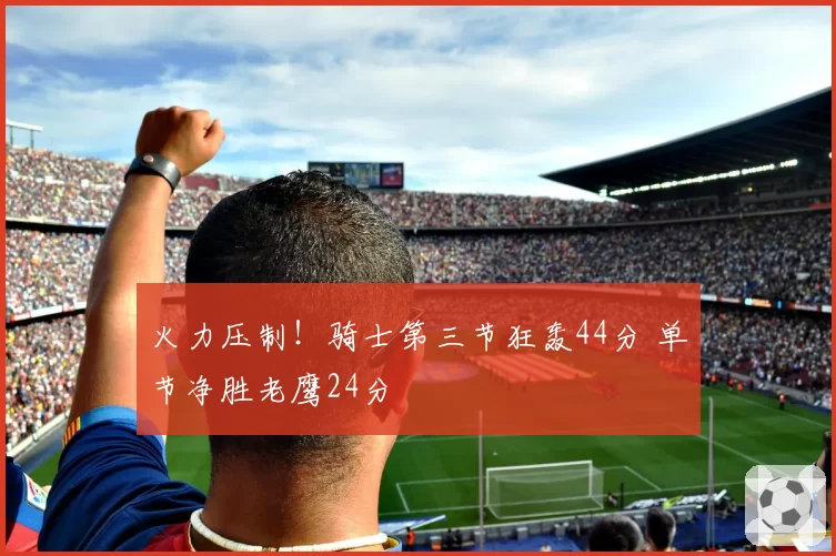 火力压制!骑士第三节狂轰44分 单节净胜老鹰24分