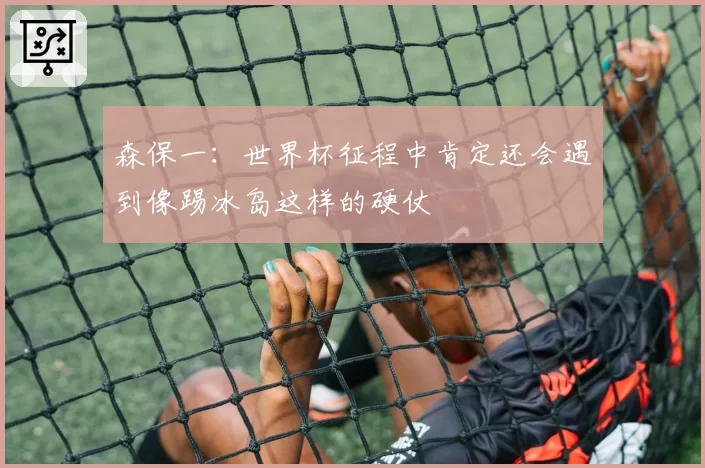 森保一：世界杯征程中肯定还会遇到像踢冰岛这样的硬仗