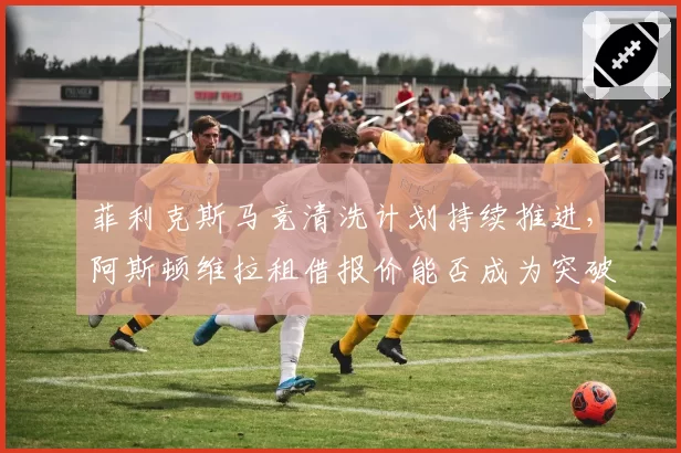 菲利克斯马竞清洗计划持续推进，阿斯顿维拉租借报价能否成为突破口？