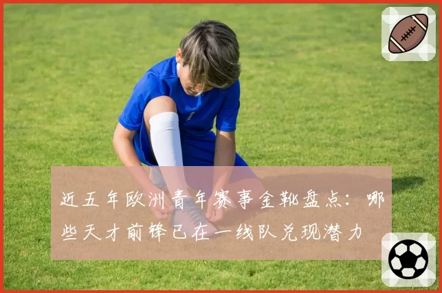 近五年欧洲青年赛事金靴盘点:哪些天才前锋已在一线队兑现潜力
