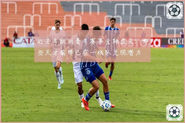 近五年欧洲青年赛事金靴盘点:哪些天才前锋已在一线队兑现潜力