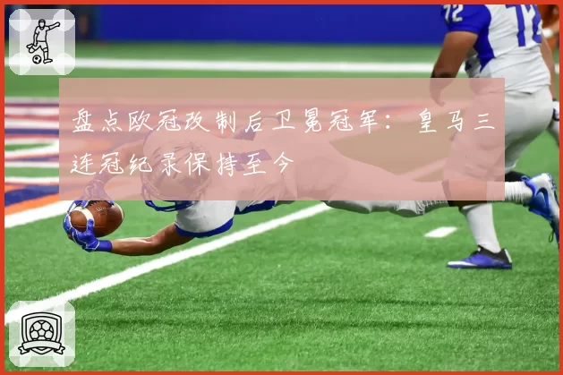 盘点欧冠改制后卫冕冠军：皇马三连冠纪录保持至今