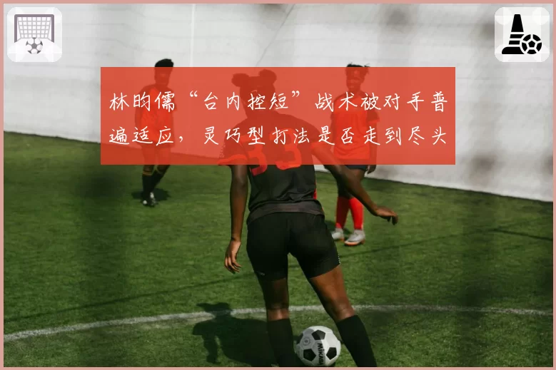 林昀儒“台内控短”战术被对手普遍适应，灵巧型打法是否走到尽头？