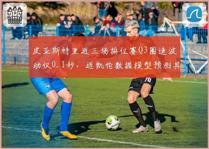 皮亚斯特里近三场排位赛Q3圈速波动仅0.1秒，迈凯伦数据模型预测其夏休后首胜在即