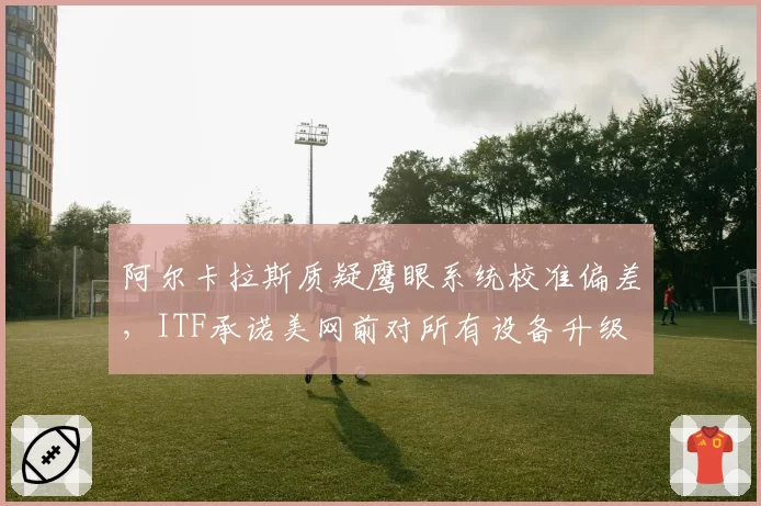 阿尔卡拉斯质疑鹰眼系统校准偏差，ITF承诺美网前对所有设备升级