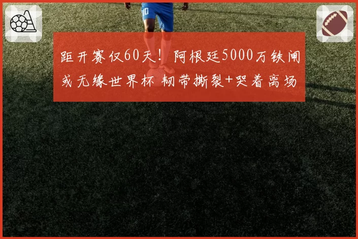 距开赛仅60天!阿根廷5000万铁闸或无缘世界杯 韧带撕裂+哭着离场