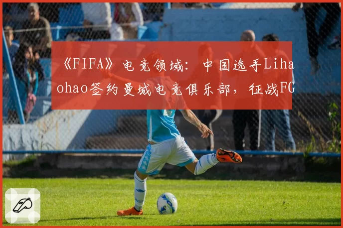 《FIFA》电竞领域：中国选手Lihaohao签约曼城电竞俱乐部，征战FGS