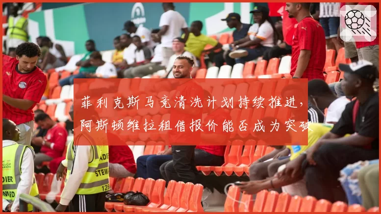 菲利克斯马竞清洗计划持续推进，阿斯顿维拉租借报价能否成为突破口？