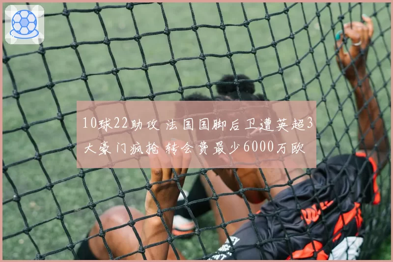 10球22助攻 法国国脚后卫遭英超3大豪门疯抢 转会费最少6000万欧