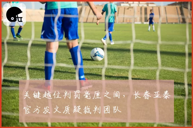 关键越位判罚毫厘之间，长春亚泰官方发文质疑裁判团队