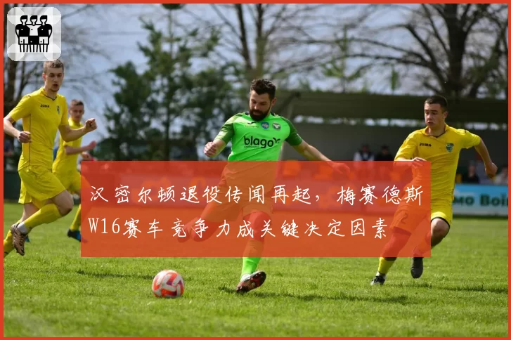 汉密尔顿退役传闻再起，梅赛德斯W16赛车竞争力成关键决定因素