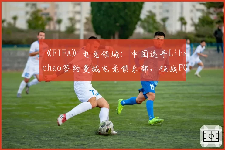 《FIFA》电竞领域：中国选手Lihaohao签约曼城电竞俱乐部，征战FGS