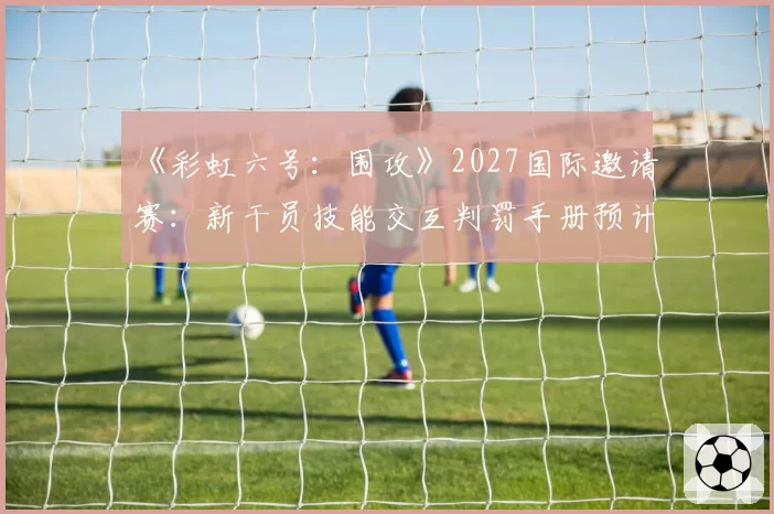 《彩虹六号：围攻》2027国际邀请赛：新干员技能交互判罚手册预计扩充50页