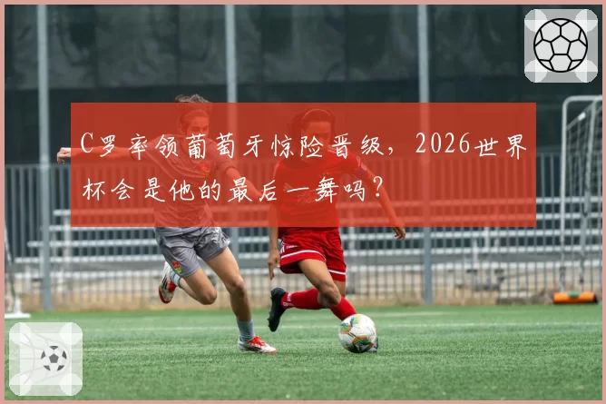 C罗率领葡萄牙惊险晋级,2026世界杯会是他的最后一舞吗?