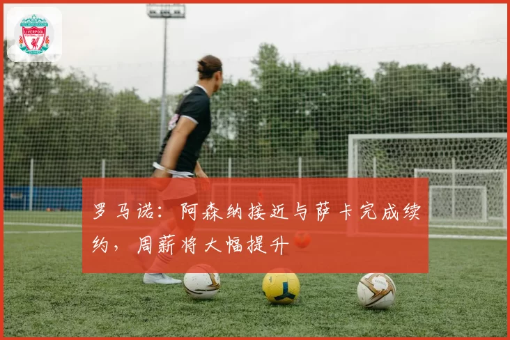 罗马诺：阿森纳接近与萨卡完成续约，周薪将大幅提升