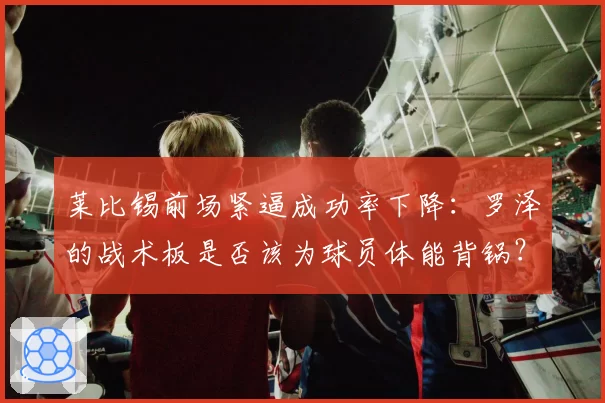 莱比锡前场紧逼成功率下降：罗泽的战术板是否该为球员体能背锅？
