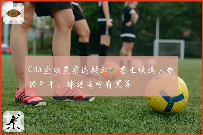 CBA全明星票选疑云:票王候选人数据平平,球迷高呼有黑幕